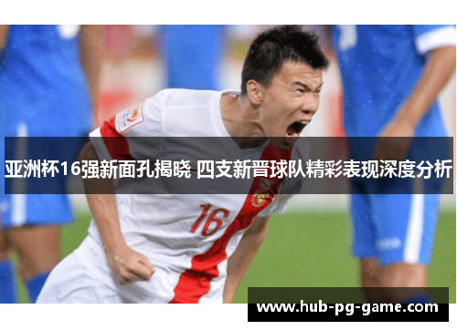 亚洲杯16强新面孔揭晓 四支新晋球队精彩表现深度分析