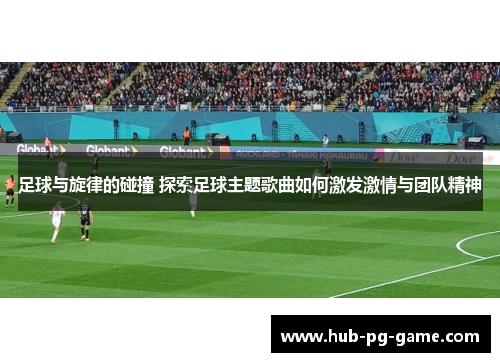 足球与旋律的碰撞 探索足球主题歌曲如何激发激情与团队精神