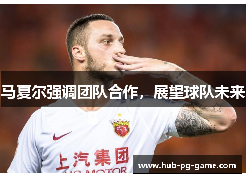 马夏尔强调团队合作,展望球队未来 马夏尔强调团队合作,展望球队未来