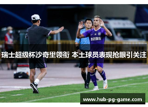 瑞士超级杯沙奇里领衔 本土球员表现抢眼引关注