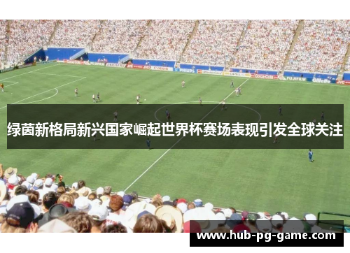 绿茵新格局新兴国家崛起世界杯赛场表现引发全球关注